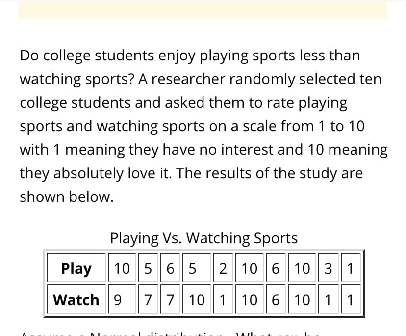 Do college students enjoy playing sports less than
watching sports? A researcher randomly selected ten
college students and asked them to rate playing
sports and watching sports on a scale from 1 to 10
with 1 meaning they have no interest and 10 meaning
they absolutely love it. The results of the study are
shown below.
Playing Vs. Watching Sports
Play
10 56 5
2 10 6 10 3 1
Watch 9
77 10 1 10 6 10 1 1
