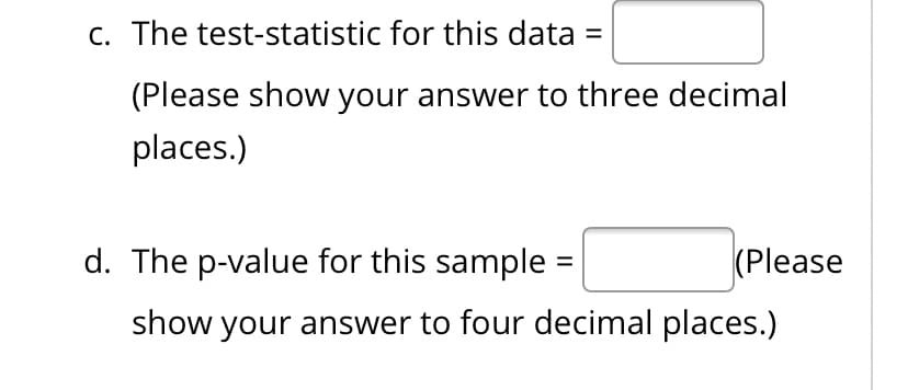 c. The test-statistic for this data =
(Please show your answer to three decimal
places.)
d. The p-value for this sample
(Please
show your answer to four decimal places.)
