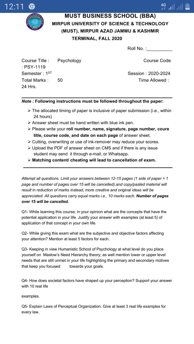 12:11
47
MUST BUSINESS SCHOOL (BBA)
MIRPUR UNIVERSITY OF SCIENCE & TECHNOLOGY
(MUST), MIRPUR AZAD JAMMU & KASHMIR
TERMINAL, FALL 2020
Roll No. :
Course Title :
Psychology
Course Code
:PSY-1119
Semester : 1ST
Session : 2020-2024
Time Allowed:
Total Marks :
50
24 Hrs.
Note : Following instructions must be followed throughout the paper:
> The allocated timing of paper is inclusive of paper submission (i.e., within
24 hours)
> Answer sheet must be hand written with blue ink pen.
- Please write your roll number, name, signature, page number, coure
title, course code, and date on each page of answer sheet.
> Cutting, overwriting or use of ink-remover may reduce your scores.
> Upload the PDF of answer sheet on CMS and if there is any issue
student may send it through e-mail, or Whatsapp.
> Matching content/ cheating will lead to cancellation of exam.
Attempt all questions. Limit your answers between 12-15 pages (1 side of paper = 1
page and number of pages over 15 will be cancelled).and copy/pasted material will
result in reduction of marks instead, more creative and original ideas will be
appreciated. All questions carry equal marks i.e., 10 marks each. Number of pages
over 15 will be cancelled.
Q1- While learning this course; in your opinion what are the concepts that have the
potential application in your life. Justify your answer with examples (at least 5) of
application of that concept in your own life.
Q2- While giving this exam what are the subjective and objective factors affecting
your attention? Mention at least 5 factors for each.
Q3- Keeping in view Humanistic School of Psychology at what level do you place
yourself on Maslow's Need Hierarchy theory; as well mention lower or upper level
needs that are still unmet in your life highlighting the primary and secondary motives
towards your goals.
that keep you focused
Q4- How does societal factors have shaped up your perception? Support your answer
with 10 real life
examples.
Q5- Explain Laws of Perceptual Organization. Give at least 3 real life examples for
every law.
