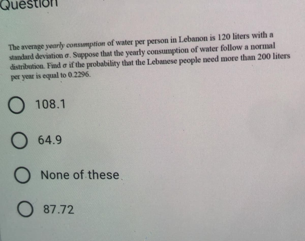 Ques
The average yearly consumption of water per person in Lebanon is 120 liters with a
standard deviation o. Suppose that the yearly consumption of water follow a normal
distribution. Find o if the probability that the Lebanese people need more than 200 liters
per year is equal to 0.2296.
O 108.1
64.9
O None of these.
O 87.72
