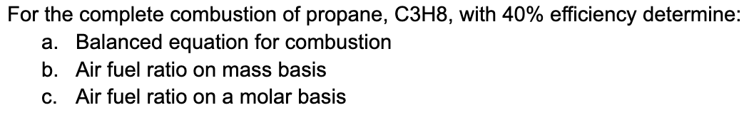 For the complete combustion of propane, C3H8, with 40% efficiency determine:
a. Balanced equation for combustion
b. Air fuel ratio on mass basis
c. Air fuel ratio on a molar basis