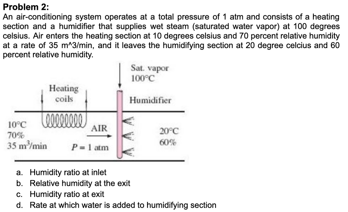 Problem 2:
An air-conditioning system operates at a total pressure of 1 atm and consists of a heating
section and a humidifier that supplies wet steam (saturated water vapor) at 100 degrees
celsius. Air enters the heating section at 10 degrees celsius and 70 percent relative humidity
at a rate of 35 m^3/min, and it leaves the humidifying section at 20 degree celcius and 60
percent relative humidity.
Heating
coils
Leeeeeeee
10°℃
70%
35 m³/min
AIR
P = 1 atm
Sat. vapor
100°C
Humidifier
20°C
60%
a. Humidity ratio at inlet
b. Relative humidity at the exit
c. Humidity ratio at exit
d. Rate at which water is added to humidifying section