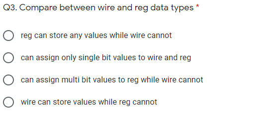 Q3. Compare between wire and reg data types *
reg can store any values while wire cannot
can assign only single bit values to wire and reg
O can assign multi bit values to reg while wire cannot
O wire can store values while reg cannot
