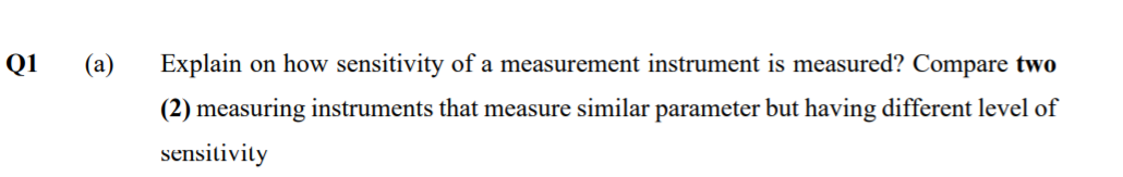 Q1
(а)
Explain on how sensitivity of a measurement instrument is measured? Compare two
(2) measuring instruments that measure similar parameter but having different level of
sensitivity
