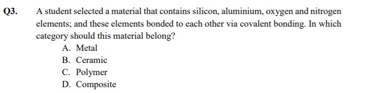 Q3.
A student selected a material that contains silicon, aluminium, oxygen and nitrogen
elements; and these elements bonded to each other via covalent bonding. In which
category should this material belong?
A. Metal
B. Ceramic
С. Polymer
D. Composite
