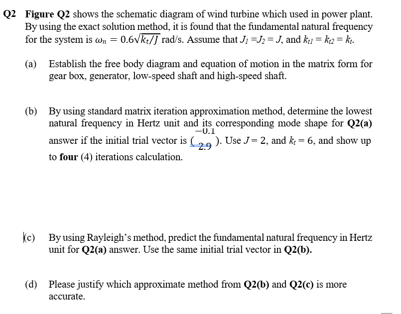 Q2 Figure Q2 shows the schematic diagram of wind turbine which used in power plant.
By using the exact solution method, it is found that the fundamental natural frequency
for the system is wn = 0.6vkt/J rad/s. Assume that J1 =J2 = J, and k1 = k2 = kt.
(a)
Establish the free body diagram and equation of motion in the matrix form for
gear box, generator, low-speed shaft and high-speed shaft.
(b) By using standard matrix iteration approximation method, determine the lowest
natural frequency in Hertz unit and its corresponding mode shape for Q2(a)
-0.1
answer if the initial trial vector is (2 ). Use J=2, and k = 6, and show up
to four (4) iterations calculation.
(c) By using Rayleigh's method, predict the fundamental natural frequency in Hertz
unit for Q2(a) answer. Use the same initial trial vector in Q2(b).
(d) Please justify which approximate method from Q2(b) and Q2(c) is more
асcurate.
