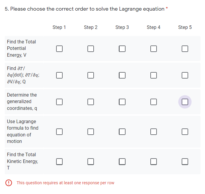 5. Please choose the correct order to solve the Lagrange equation *
Step 1
Step 2
Step 3
Step 4
Step 5
Find the Total
Potential
Energy, V
Find aT/
aq(dot); aT/aq;
av/aq; Q
Determine the
generalized
coordinates, q
Use Lagrange
formula to find
equation of
motion
Find the Total
Kinetic Energy,
This question requires at least one response per row
