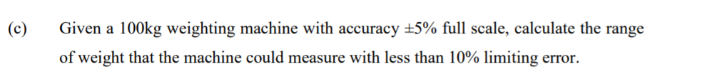 (c)
Given a 100kg weighting machine with accuracy +5% full scale, calculate the range
of weight that the machine could measure with less than 10% limiting error.
