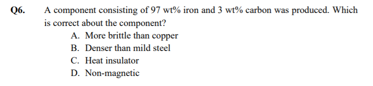 A component consisting of 97 wt% iron and 3 wt% carbon was produced. Which
is correct about the component?
Q6.
A. More brittle than copper
B. Denser than mild steel
C. Heat insulator
D. Non-magnetic
