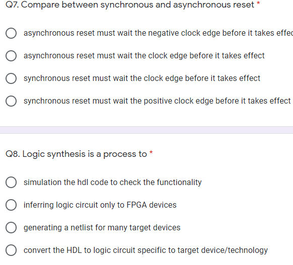 Q7. Compare between synchronous and asynchronous reset *
asynchronous reset must wait the negative clock edge before it takes effec
asynchronous reset must wait the clock edge before it takes effect
synchronous reset must wait the clock edge before it takes effect
synchronous reset must wait the positive clock edge before it takes effect
Q8. Logic synthesis is a process to
simulation the hdl code to check the functionality
inferring logic circuit only to FPGA devices
generating a netlist for many target devices
convert the HDL to logic circuit specific to target device/technology
