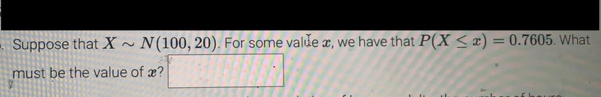 - Suppose that X~ N(100, 20). For some valle, we have that P(X ≤ x) = 0.7605. What
must be the value of ?