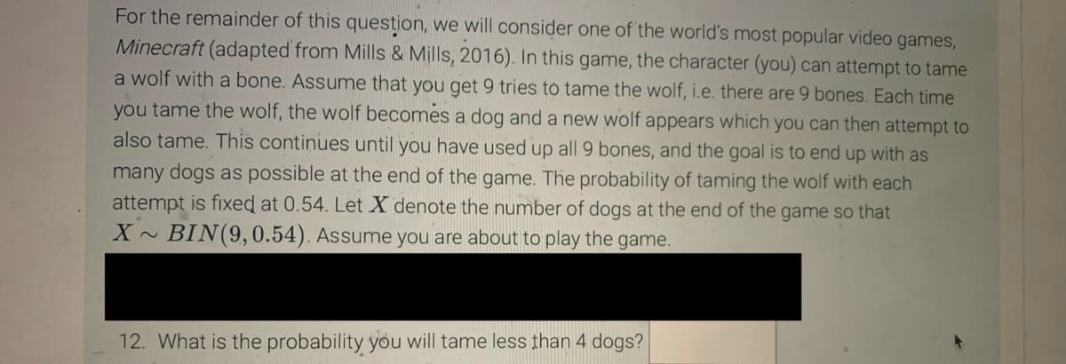 For the remainder of this question, we will consider one of the world's most popular video games,
Minecraft (adapted from Mills & Mills, 2016). In this game, the character (you) can attempt to tame
a wolf with a bone. Assume that you get 9 tries to tame the wolf, i.e. there are 9 bones. Each time
you tame the wolf, the wolf becomes a dog and a new wolf appears which you can then attempt to
also tame. This continues until you have used up all 9 bones, and the goal is to end up with as
many dogs as possible at the end of the game. The probability of taming the wolf with each
attempt is fixed at 0.54. Let X denote the number of dogs at the end of the game so that
X BIN (9,0.54). Assume you are about to play the game.
12. What is the probability you will tame less than 4 dogs?