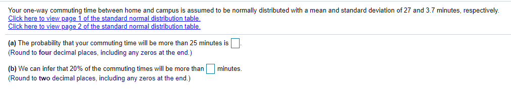 Your one-way commuting time between home and campus is assumed to be normally distributed with a mean and standard deviation of 27 and 3.7 minutes, respectively.
Click here to view page 1 of the standard normal distribution table,
Click here to view page 2 of the standard normal distribution table.
(a) The probability that your commuting time will be more than 25 minutes is
(Round to four decimal places, including any zeros at the end.)
(b) We can infer that 20% of the commuting times will be more than
minutes.
(Round to two decimal places, including any zeros at the end.)
