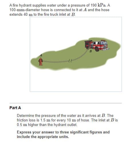 A fire hydrant supplies water under a pressure of 190 kPa. A
100-mm-diameter hose is connected to it at A and the hose
extends 40 m to the fire truck inlet at B.
B
Part A
Determine the pressure of the water as it arrives at B. The
friction loss is 1.5 m for every 10 m of hose. The inlet at Bis
0.5 m higher than the hydrant outlet.
Express your answer to three significant figures and
include the appropriate units.
