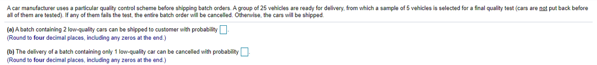 A car manufacturer uses a particular quality control scheme before shipping batch orders. A group of 25 vehicles are ready for delivery, from which a sample of 5 vehicles is selected for a final quality test (cars are not put back before
all of them are tested).
any of them fails the test, the entire batch order will be cancelled. Otherwise, the cars will be shipped.
(a) A batch containing 2 low-quality cars can be shipped to customer with probability
(Round to four decimal places, including any zeros at the end.)
(b) The delivery of a batch containing only 1 low-quality car can be cancelled with probability
(Round to four decimal places, including any zeros at the end.)
