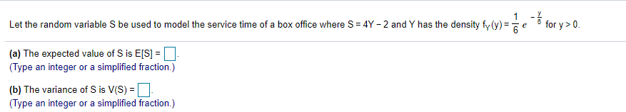 1.-6 for y>0
Let the random variable S be used to model the service time of a box office where S= 4Y - 2 and Y has the density fy (y) =e
(a) The expected value of S is E[S] =
(Type an integer or a simplified fraction.)
(b) The variance of S is V(S) =D
(Type an integer or a simplified fraction.)
