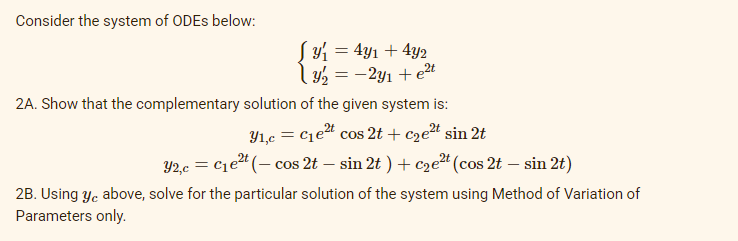 Consider the system of ODEs below:
Sy₁ = 4y₁ + 4y2
y/₂ = -2y₁ + e²t
2A. Show that the complementary solution of the given system is:
2t
31,c = C₁e²t cos 2t + c₂e²t sin 2t
Y2,c = C₁e²t (- cos 2t - sin 2t) + c₂e²t (cos 2t - sin 2t)
2B. Using yc above, solve for the particular solution of the system using Method of Variation of
Parameters only.