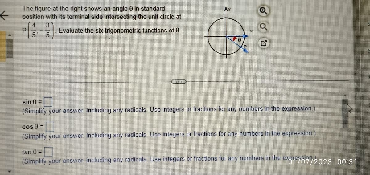 ←
The figure at the right shows an angle 0 in standard
position with its terminal side intersecting the unit circle at
4
Evaluate the six trigonometric functions of 0.
5
P
35
MY
x
sin () =
(Simplify your answer, including any radicals. Use integers or fractions for any numbers in the expression.)
COS () =
(Simplify your answer, including any radicals. Use integers or fractions for any numbers in the expression.)
tan 0 =
(Simplify your answer, including any radicals. Use integers or fractions for any numbers in the expression)
ex01/07/2023 00:31
5