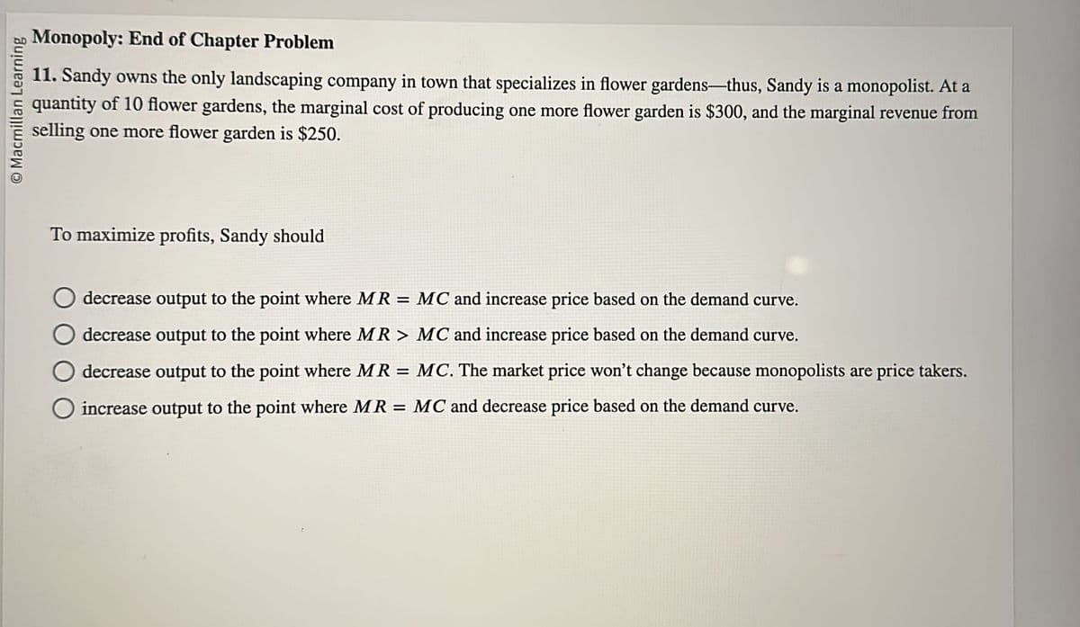 © Macmillan Learning
Monopoly: End of Chapter Problem
11. Sandy owns the only landscaping company in town that specializes in flower gardens-thus, Sandy is a monopolist. At a
quantity of 10 flower gardens, the marginal cost of producing one more flower garden is $300, and the marginal revenue from
selling one more flower garden is $250.
To maximize profits, Sandy should
decrease output to the point where MR = MC and increase price based on the demand curve.
decrease output to the point where MR > MC and increase price based on the demand curve.
decrease output to the point where MR = MC. The market price won't change because monopolists are price takers.
O increase output to the point where MR = MC and decrease price based on the demand curve.