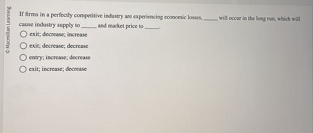 O Macmillan Learning
If firms in a perfectly competitive industry are experiencing economic losses,
cause industry supply to
and market price to
exit; decrease; increase
exit; decrease; decrease
entry; increase; decrease
O exit; increase; decrease
will occur in the long run, which will