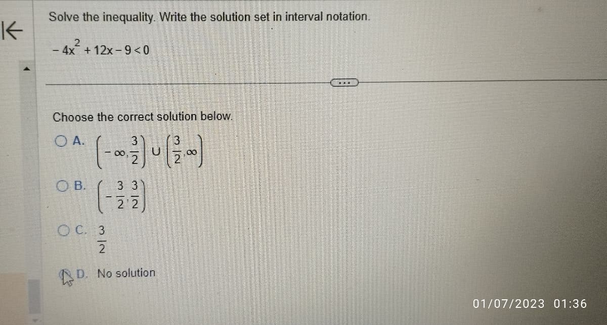 K
Solve the inequality. Write the solution set in interval notation.
2
- 4x²+ 12x-9<0
Choose the correct solution below.
OA.
(---)-(-)
OB.
(-22)
OC. 3
2
D. No solution
01/07/2023 01:36