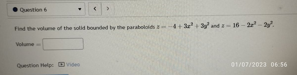 Question 6
Find the volume of the solid bounded by the paraboloids 2 = -4+3x² + 3y² and 2 = 16 - 2x² - 2y².
Volume
-
>
Question Help: Video
01/07/2023 06:56