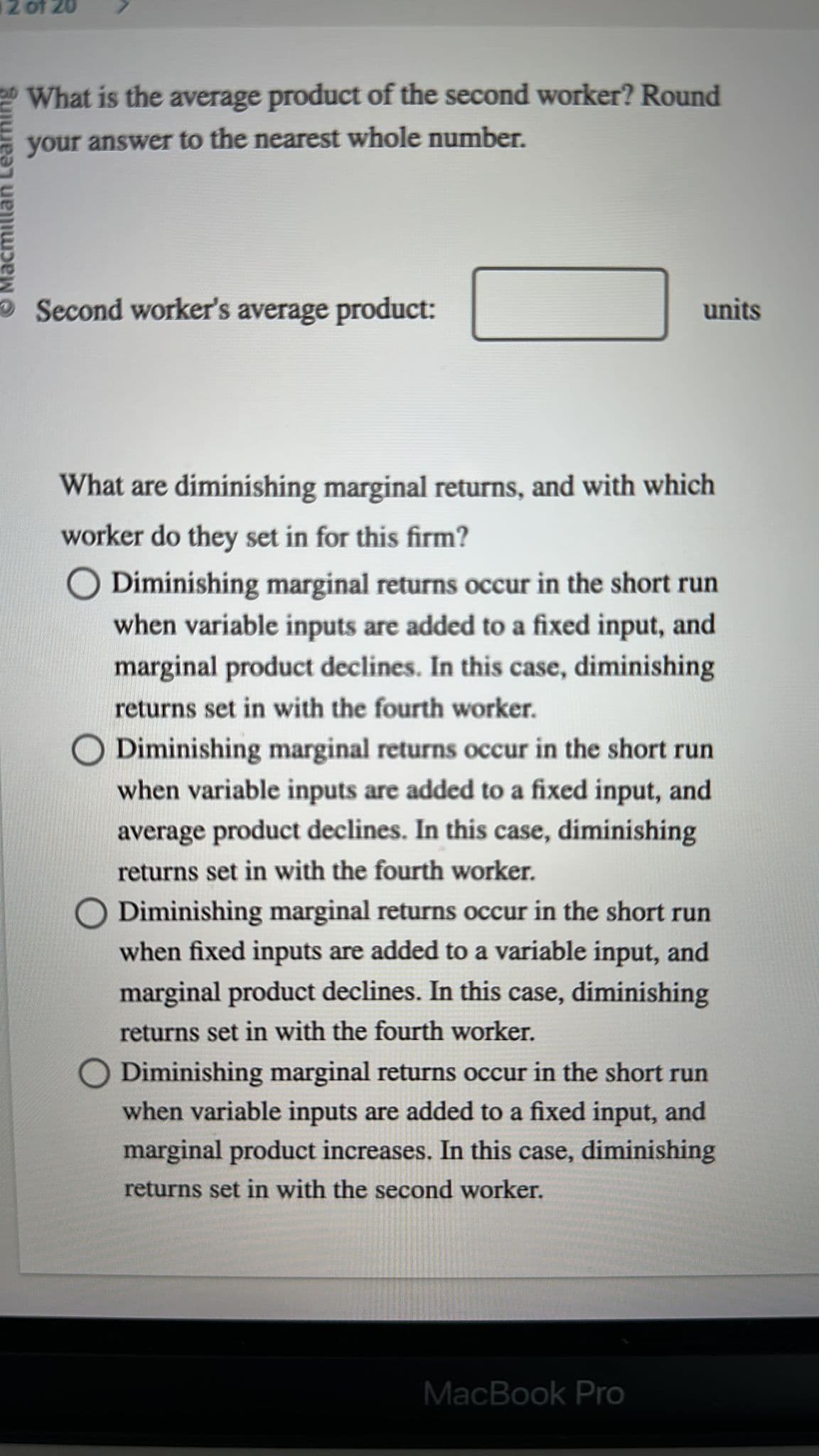 2 of 20
Macmi
What is the average product of the second worker? Round
your answer to the nearest whole number.
Second worker's average product:
units
What are diminishing marginal returns, and with which
worker do they set in for this firm?
O Diminishing marginal returns occur in the short run
when variable inputs are added to a fixed input, and
marginal product declines. In this case, diminishing
returns set in with the fourth worker.
O Diminishing marginal returns occur in the short run
when variable inputs are added to a fixed input, and
average product declines. In this case, diminishing
returns set in with the fourth worker.
O Diminishing marginal returns occur in the short run
when fixed inputs are added to a variable input, and
marginal product declines. In this case, diminishing
returns set in with the fourth worker.
O Diminishing marginal returns occur in the short run
when variable inputs are added to a fixed input, and
marginal product increases. In this case, diminishing
returns set in with the second worker.
MacBook Pro