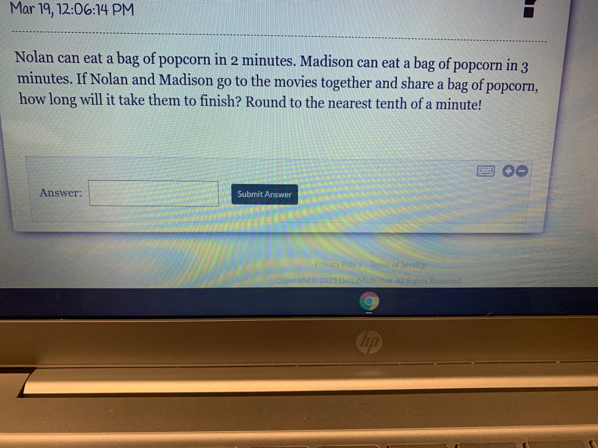 Mar 19, 12:06:14 PM
Nolan can eat a bag of popcorn in 2 minutes. Madison can eat a bag of popcorn in 3
minutes. If Nolan and Madison go to the movies together and share a bag of popcorn,
how long will it take them to finish? Round to the nearest tenth of a minute!
Answer:
Submit Answer
Privacy Policy Terms of Service
Copyright o 2021 DeltaMath com. All Rights Re served.
Chp
