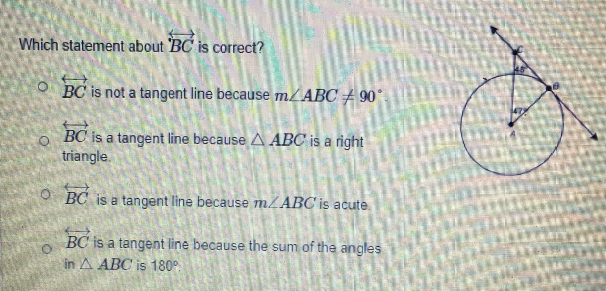 Which statement about BC is correct?
BC is not a tangent line because m/ABC 90°.
BC is a tangent line because A ABC is a right
triangle.
BC
is a tangent line because m/ABC is acute.
BC is a tangent line because the sum of the angles
in A ABC is 180°
