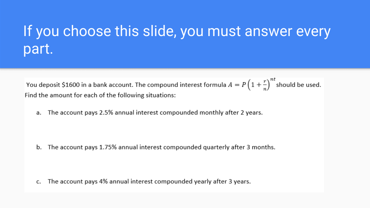 If you choose this slide, you must answer every
part.
nt
You deposit $1600 in a bank account. The compound interest formula A = P(1+) should be used.
Find the amount for each of the following situations:
a. The account pays 2.5% annual interest compounded monthly after 2 years.
b. The account pays 1.75% annual interest compounded quarterly after 3 months.
c. The account pays 4% annual interest compounded yearly after 3 years.
