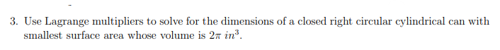 3. Use Lagrange multipliers to solve for the dimensions of a closed right circular cylindrical can with
smallest surface area whose volume is 27 in³.