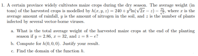 1. A certain province widely cultivates maize crops during the dry season. The average weight (in
tons) of the harvested crops is modelled by h(x, y, z) = 240+ y²ln(√2x - 2)-, where x is the
average amount of rainfall, y is the amount of nitrogen in the soil, and z is the number of plants
infected by several vector-borne viruses.
a. What is the total average weight of the harvested maize crops at the end of the planting
season if y = 2.86, x = 32, and z = 8-e?
b. Compute for h(0, 0, 0). Justify your result.
c. Find the domain of the function h.