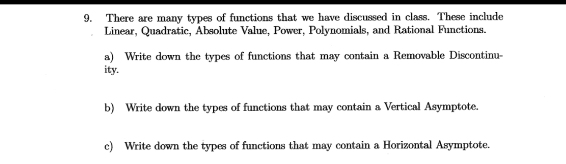 9. There are many types of functions that we have discussed in class. These include
Linear, Quadratic, Absolute Value, Power, Polynomials, and Rational Functions.
ity.
Write down the types of functions that may contain a Removable Discontinu-
b) Write down the types of functions that may contain a Vertical Asymptote.
c) Write down the types of functions that may contain a Horizontal Asymptote.