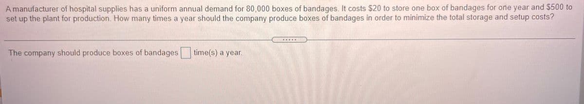 A manufacturer of hospital supplies has a uniform annual demand for 80,000 boxes of bandages. It costs $20 to store one box of bandages for one year and $500 to
set up the plant for production. How many times a year should the company produce boxes of bandages in order to minimize the total storage and setup costs?
....*
The company should produce boxes of bandages time(s) a year.
