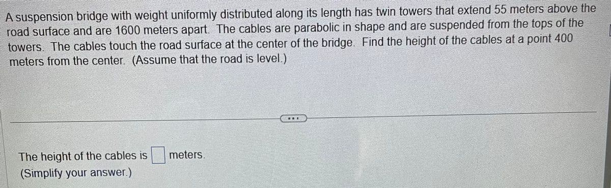 A suspension bridge with weight uniformly distributed along its length has twin towers that extend 55 meters above the
road surface and are 1600 meters apart. The cables are parabolic in shape and are suspended from the tops of the
towers. The cables touch the road surface at the center of the bridge. Find the height of the cables at a point 400
meters from the center. (Assume that the road is level.)
The height of the cables is
(Simplify your answer.)
meters.