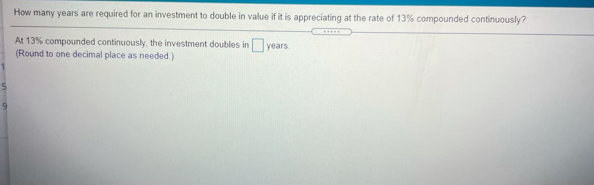 How many years are required for an investment to double in value if it is appreciating at the rate of 13% compounded continuously?
At 13% compounded continuously, the investment doubles in years.
(Round to one decimal place as needed.)
