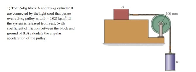 1) The 15-kg block A and 25-kg cylinder B
are connected by the light cord that passes
over a 5-kg pulley with I = 0.025 kg.m. If
the system is released from rest, (with
coefficient of friction between the block and
ground of 0.3) calculate the angular
acceleration of the pulley
100 mm
