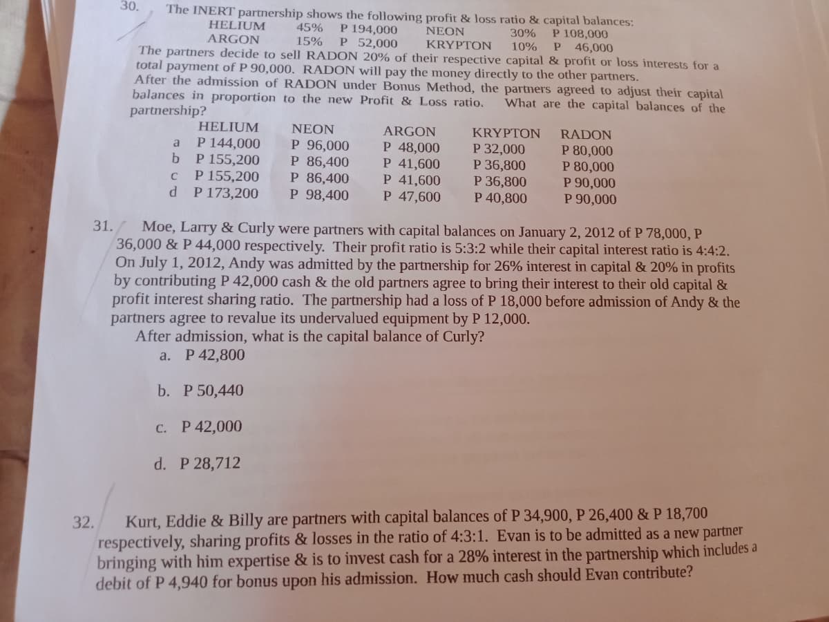 30.
The INERT partnership shows the following profit & loss ratio & capital balances:
P 194,000
P 52,000
HELIUM
ARGON
45%
NEON
P 108,000
46,000
30%
15%
KRYPTON
10%
The partners decide to sell RADON 20% of their respective capital & profit or loss interests for a
total payment of P 90,000. RADON will pay the money directly to the other partners.
After the admission of RADON under Bonus Method, the partners agreed to adjust their capital
balances in proportion to the new Profit & Loss ratio.
partnership?
What are the capital balances of the
HELIUM
NEON
ARGON
KRYPTON
RADON
P 144,000
b.
P 96,000
P 86,400
P 86,400
P 98,400
P 48,000
P 155,200
P 155,200
P 173,200
P 41,600
P 41,600
P 47,600
P 32,000
P 36,800
P 36,800
P 40,800
P 80,000
P 80,000
P 90,000
P 90,000
C
31./ Moe, Larry & Curly were partners with capital balances on January 2, 2012 of P 78,000, P
36,000 & P 44,000 respectively. Their profit ratio is 5:3:2 while their capital interest ratio is 4:4:2.
On July 1, 2012, Andy was admitted by the partnership for 26% interest in capital & 20% in profits
by contributing P 42,000 cash & the old partners agree to bring their interest to their old capital &
profit interest sharing ratio. The partnership had a loss of P 18,000 before admission of Andy & the
partners agree to revalue its undervalued equipment by P 12,000.
After admission, what is the capital balance of Curly?
a. P 42,800
b. Р 50,440
C. P 42,000
d. P 28,712
Kurt, Eddie & Billy are partners with capital balances of P 34,900, P 26,400 & P 18,700
respectively, sharing profits & losses in the ratio of 4:3:1. Evan is to be admitted as a new partner
bringing with him expertise & is to invest cash for a 28% interest in the partnership which includes a
debit of P 4,940 for bonus upon his admission. How much cash should Evan contribute?
32.
