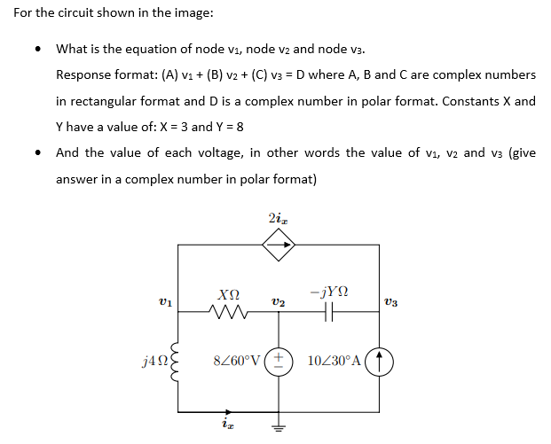 For the circuit shown in the image:
• What is the equation of node v1, node v2 and node v3.
Response format: (A) v1 + (B) v2 + (C) v3 = D where A, B and C are complex numbers
in rectangular format and D is a complex number in polar format. Constants X and
Y have a value of: X = 3 and Y = 8
• And the value of each voltage, in other words the value of v1, v2 and v3 (give
answer in a complex number in polar format)
2iz
-jYN
v1
V3
j4N
8260°V (+
10230°A
