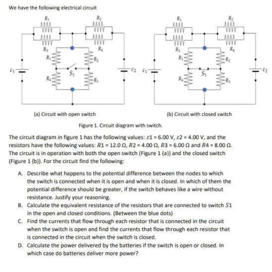 We have the following electrical circuit
(a) Circuit with open switch
(b) Circuit with closed switch
Figure 1. Circuit diagram with switch.
The circuit diagram in figure 1 has the following values: e1 = 6.00 V, £2 = 4.00 V, and the
resistors have the following values: R1 = 12.0 0, R2 = 4.00 Q, R3 = 6.00 Q and R4 = 8.00n.
The circuit is in operation with both the open switch (Figure 1 (a)) and the closed switch
(Figure 1 (b). For the circuit find the following:
A. Describe what happens to the potential difference between the nodes to which
the switch is connected when it is open and when it is closed. In which of them the
potential difference should be greater, if the switch behaves like a wire without
resistance. Justify your reasoning.
B. Calculate the equivalent resistance of the resistors that are connected to switch S1
in the open and closed conditions. (Between the blue dots)
C. Find the currents that flow through each resistor that is connected in the circuit
when the switch is open and find the currents that flow through each resistor that
is connected in the circuit when the switch is closed.
D. Calculate the power delivered by the batteries if the switch is open or closed. In
which case do batteries deliver more power?
