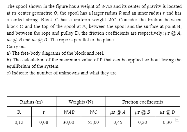 The spool shown in the figure has a weight of WAB and its center of gravity is located
at its center geometric 0, the spool has a larger radius R and an inner radius r and has
a coiled string. Block C has a uniform weight WC. Consider the friction between
block C and the top of the spool at A, between the spool and the surface at point B,
and between the rope and pulley D, the friction coefficients are respectively: us @ A,
us @ B and us @ D. The rope is parallel to the plane.
Carry out:
a) The free-body diagrams of the block and reel.
b) The calculation of the maximum value of P that can be applied without losing the
equilibrium of the system.
c) Indicate the number of unknowns and what they are
Radius (m)
Weights (N)
Friction coefficients
WC
us @ A
us @ B
us @ D
R
WAB
0,12
0,08
30,00
55,00
0,45
0,20
0,30
