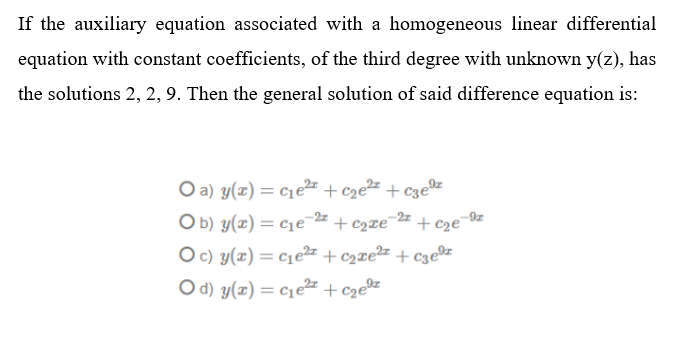 If the auxiliary equation associated with a homogeneous linear differential
equation with constant coefficients, of the third degree with unknown y(z), has
the solutions 2, 2, 9. Then the general solution of said difference equation is:
O a) y(x) = c1e² + cze2 + c3e®z
O b) y(x) = c1e-= + c2xe¯2# + cze¯9z
+ c2ze¯
O c) y(x) = c1e2z + c2xe2z + c3e®z
%3D
Od) y(x) = c1e + cze®%
