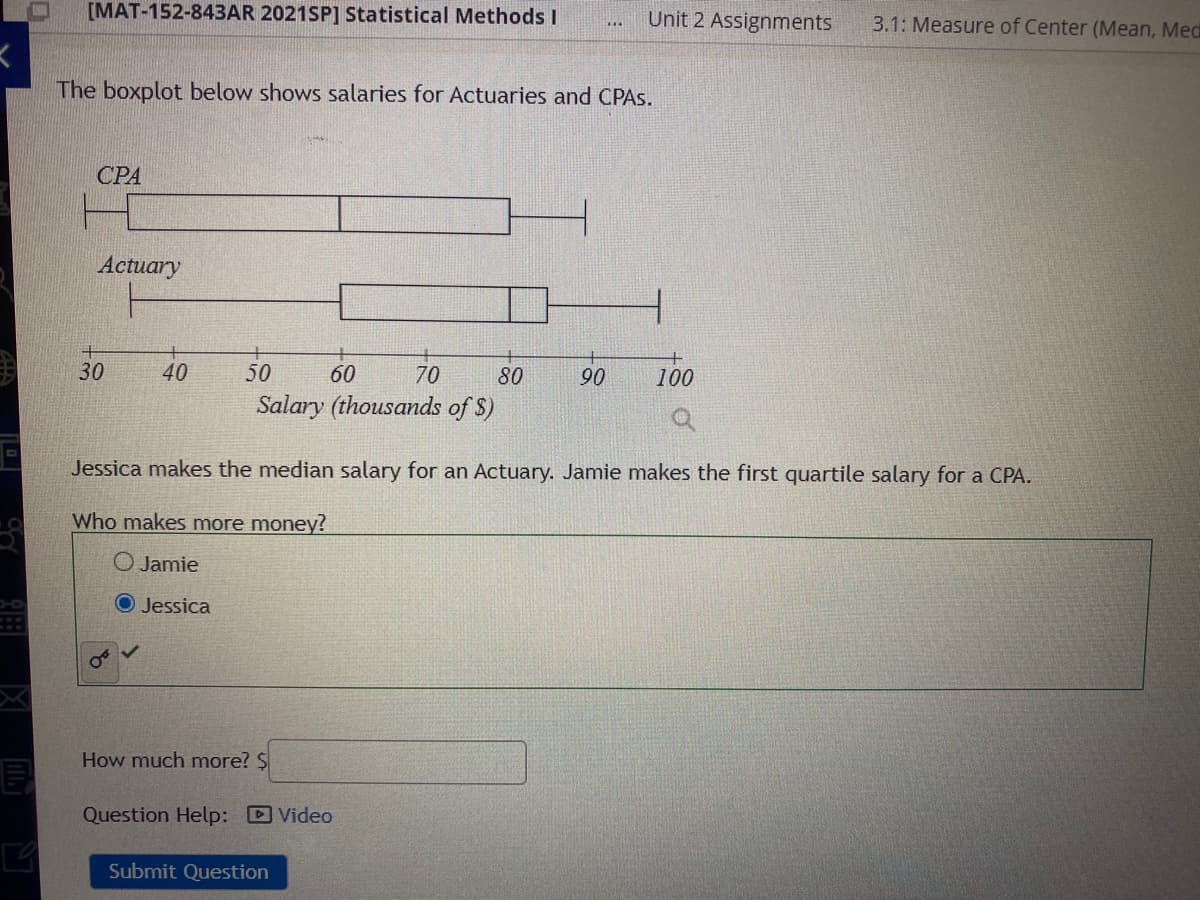 [MAT-152-843AR 2021SP] Statistical Methods I
Unit 2 Assignments
3.1: Measure of Center (Mean, Med
D..
The boxplot below shows salaries for Actuaries and CPAS.
CPA
Actuary
30
40
50
60
70
80
90
100
Salary (thousands of $)
Jessica makes the median salary for an Actuary. Jamie makes the first quartile salary for a CPA.
Who makes more money?
O Jamie
O Jessica
How much more? $
Question Help: Video
Submit Question
