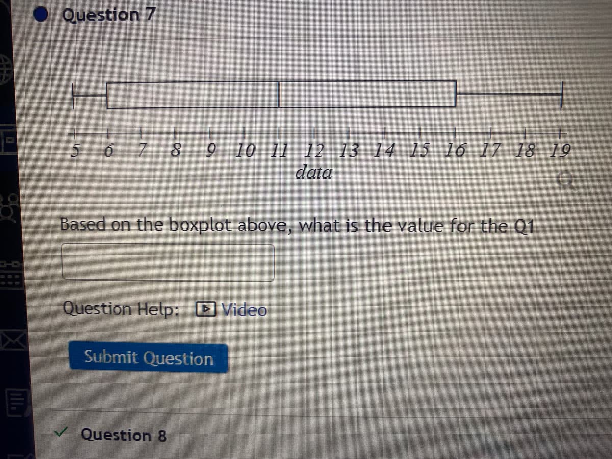 Question 7
5 6
7.
9 10 11 12 13 14 15 16 17 18 19
data
Based on the boxplot above, what is the value for the Q1
Question Help:
DVideo
Submit Question
Question 8
