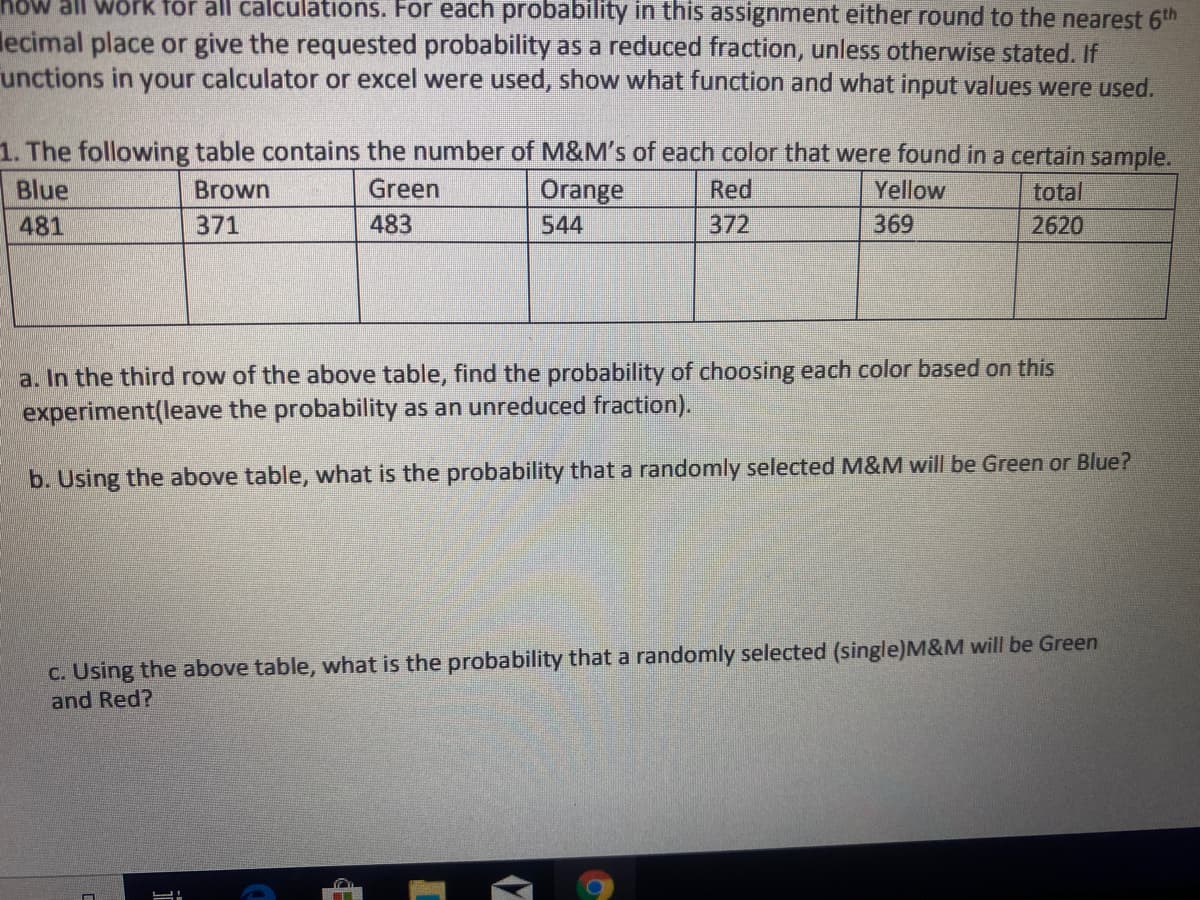 all Work för all calculations. For each probability in this assignment either round to the nearest 6th
lecimal place or give the requested probability as a reduced fraction, unless otherwise stated. If
unctions in your calculator or excel were used, show what function and what input values were used.
1. The following table contains the number of M&M's of each color that were found in a certain sample.
Orange
Blue
Brown
Green
Red
Yellow
total
481
371
483
544
372
369
2620
a. In the third row of the above table, find the probability of choosing each color based on this
experiment(leave the probability as an unreduced fraction).
b. Using the above table, what is the probability that a randomly selected M&M will be Green or Blue?
C. Using the above table, what is the probability that a randomly selected (single)M&M will be Green
and Red?
