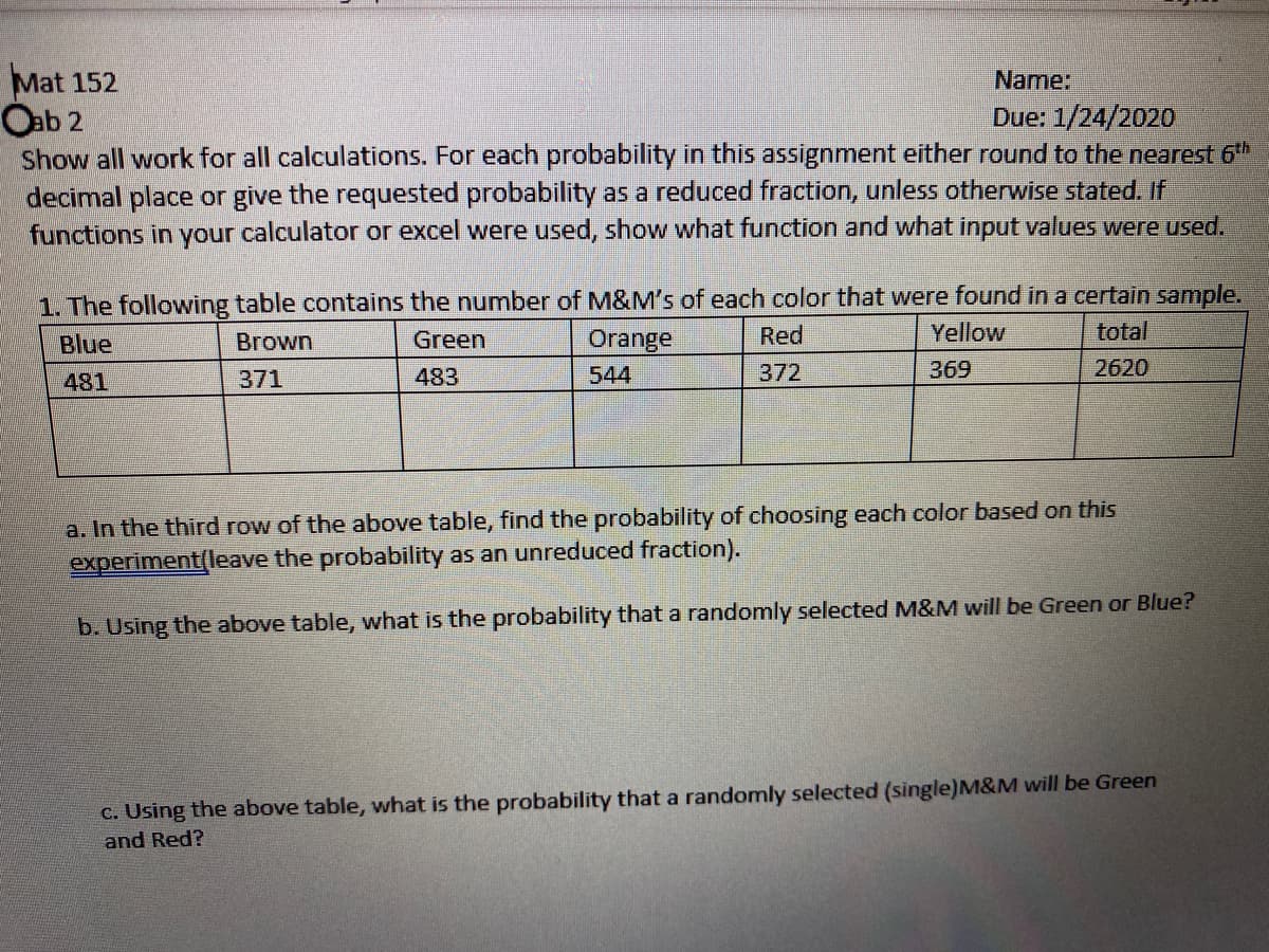 Mat 152
Oab 2
Show all work for all calculations. For each probability in this assignment either round to the nearest 6th
decimal place or give the requested probability as a reduced fraction, unless otherwise stated. If
functions in your calculator or excel were used, show what function and what input values were used.
Name:
Due: 1/24/2020
1. The following table contains the number of M&M's of each color that were found in a certain sample.
Orange
Red
Yellow
total
Blue
Brown
Green
371
483
544
372
369
2620
481
a. In the third row of the above table, find the probability of choosing each color based on this
experiment(leave the probability as an unreduced fraction).
b. Using the above table, what is the probability that a randomly selected M&M will be Green or Blue?
C. Using the above table, what is the probability that a randomly selected (single)M&M will be Green
and Red?
