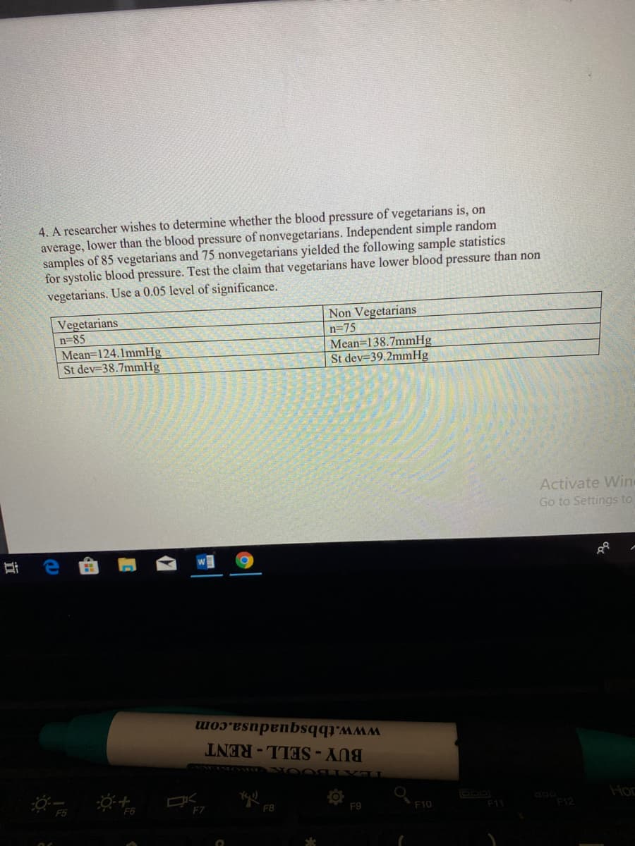 4. A researcher wishes to determine whether the blood pressure of vegetarians is, on
average, lower than the blood pressure of nonvegetarians. Independent simple random
samples of 85 vegetarians and 75 nonvegetarians yielded the following sample statistics
for systolic blood pressure. Test the claim that vegetarians have lower blood pressure than non
vegetarians. Use a 0.05 level of significance.
Non Vegetarians
Vegetarians
n=85
Mean=124.1mmHg
St dev-38.7mmHg
n=75
Mean=138.7mmHg
St dev 39.2mmHg
Activate Wine
Go to Settings to
www.tbbsquadusa.com
BUY-SELL-RENT
Hor
F7
F9
F10
F11
近
