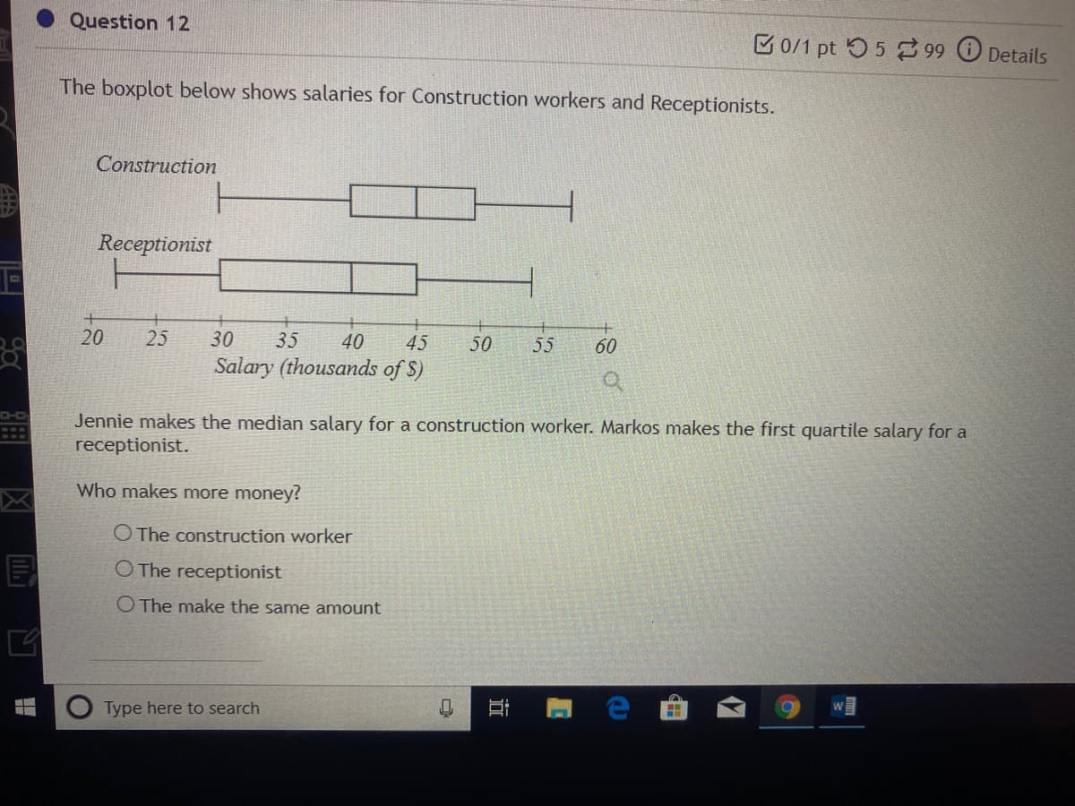 Question 12
B0/1 pt 5 5 99 Details
The boxplot below shows salaries for Construction workers and Receptionists.
Construction
Receptionist
20
25
30
35
40
45
50
55
60
Salary (thousands of S)
Jennie makes the median salary for a construction worker. Markos makes the first quartile salary for a
receptionist.
Who makes more money?
O The construction worker
O The receptionist
O The make the same amount
Type here to search
由
近
