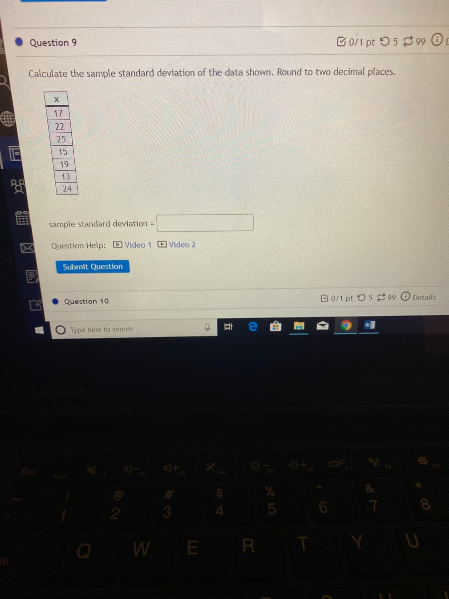 Question 9
C0/1 pt 55 3 99 O
Calculate the sample standard deviation of the data shown. Round to two decimal places.
17
22
25
15
19
13
24
sample standard deviation =
Question Help: D Video 1 D Video 2
Submit Question
E0/1.pt 5 5 99 Details
Question 10
Type here to search
EsC
F5
%23
24
3.
YU
Q W E R T
由
O LO
立
