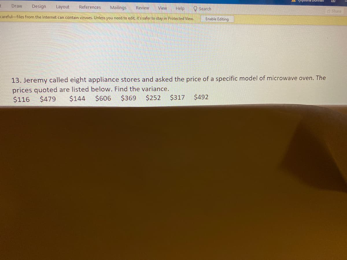 Draw
Design
Layout
References
Mailings
Review
O Search
View
Help
Share
careful-files from the Internet can contain viruses. Unless you need to edit, it's safer to stay in Protected View.
Enable Editing
13. Jeremy called eight appliance stores and asked the price of a specific model of microwave oven. The
prices quoted are listed below. Find the variance.
$606
$116
$479
$144
$369
$252
$317
$492
